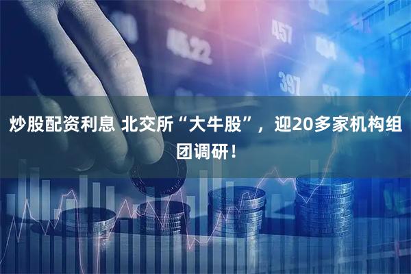 炒股配资利息 北交所“大牛股”，迎20多家机构组团调研！