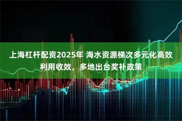 上海杠杆配资2025年 海水资源梯次多元化高效利用收效，多地出台奖补政策