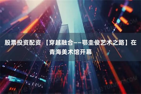 股票投资配资 【穿越融合——鄂圭俊艺术之路】在青海美术馆开幕