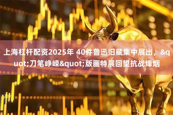 上海杠杆配资2025年 40件鲁迅旧藏集中展出，"刀笔峥嵘"版画特展回望抗战烽烟