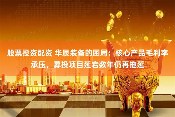 股票投资配资 华辰装备的困局：核心产品毛利率承压，募投项目延宕数年仍再拖延