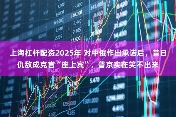 上海杠杆配资2025年 对中俄作出承诺后，昔日仇敌成克宫“座上宾”，普京实在笑不出来