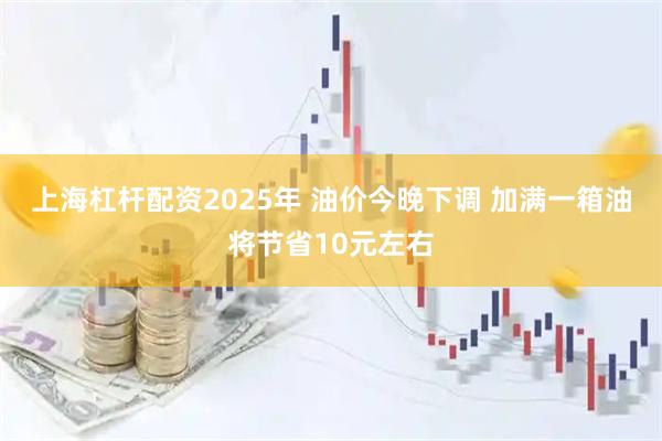 上海杠杆配资2025年 油价今晚下调 加满一箱油将节省10元左右
