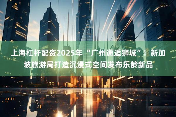 上海杠杆配资2025年 “广州邂逅狮城”！新加坡旅游局打造沉浸式空间发布乐龄新品