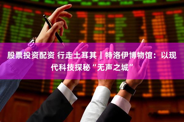 股票投资配资 行走土耳其｜特洛伊博物馆：以现代科技探秘“无声之城”