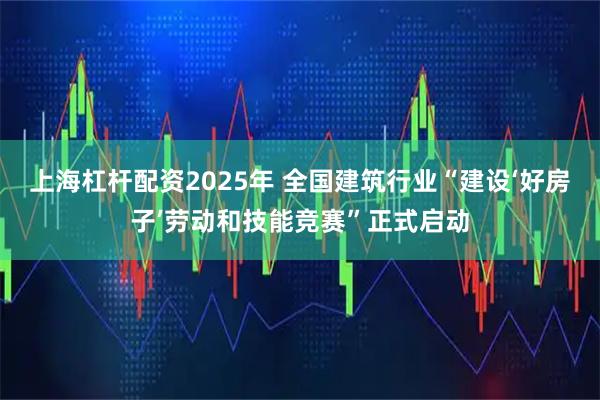 上海杠杆配资2025年 全国建筑行业“建设‘好房子’劳动和技能竞赛”正式启动