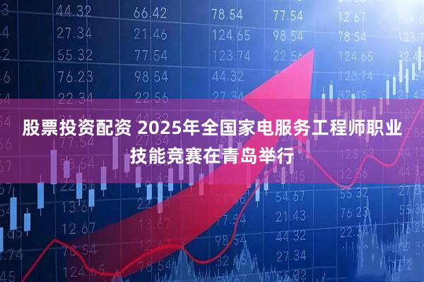 股票投资配资 2025年全国家电服务工程师职业技能竞赛在青岛举行
