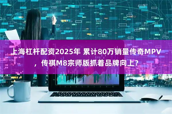 上海杠杆配资2025年 累计80万销量传奇MPV，传祺M8宗师版抓着品牌向上？