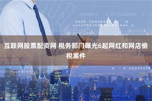 互联网股票配资网 税务部门曝光6起网红和网店偷税案件