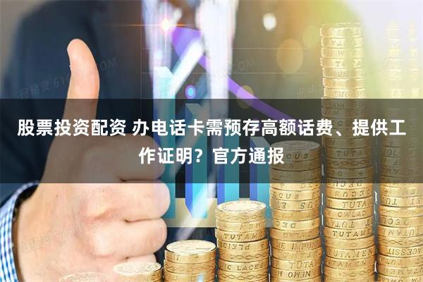 股票投资配资 办电话卡需预存高额话费、提供工作证明？官方通报