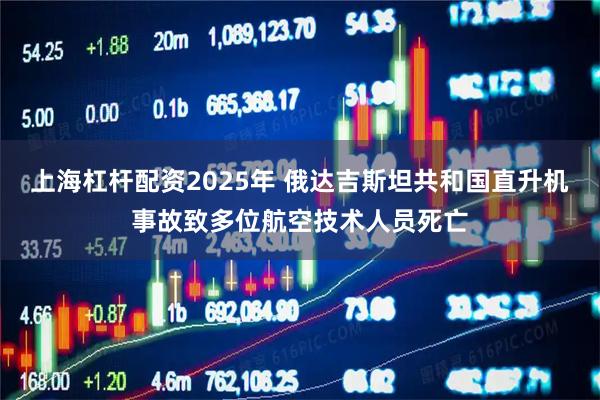 上海杠杆配资2025年 俄达吉斯坦共和国直升机事故致多位航空技术人员死亡