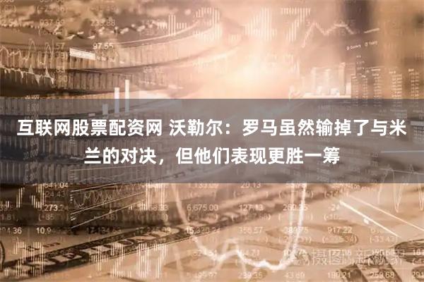互联网股票配资网 沃勒尔：罗马虽然输掉了与米兰的对决，但他们表现更胜一筹