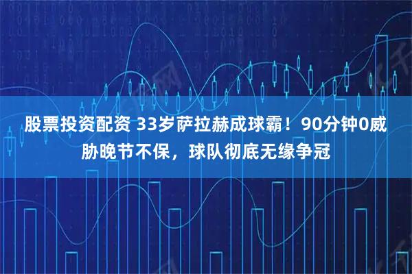 股票投资配资 33岁萨拉赫成球霸！90分钟0威胁晚节不保，球队彻底无缘争冠