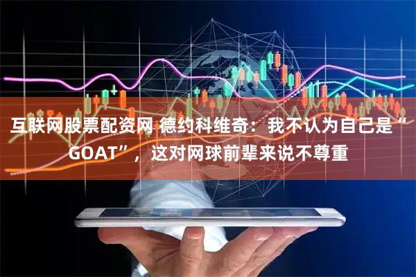 互联网股票配资网 德约科维奇：我不认为自己是“GOAT”，这对网球前辈来说不尊重