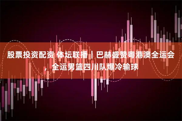 股票投资配资 体坛联播｜巴赫盛赞粤港澳全运会，全运男篮四川队爆冷输球
