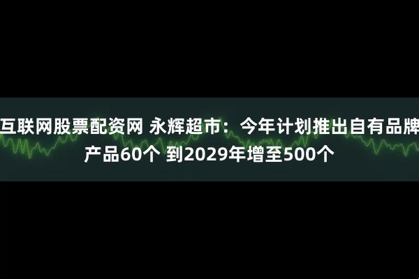 互联网股票配资网 永辉超市：今年计划推出自有品牌产品60个 到2029年增至500个