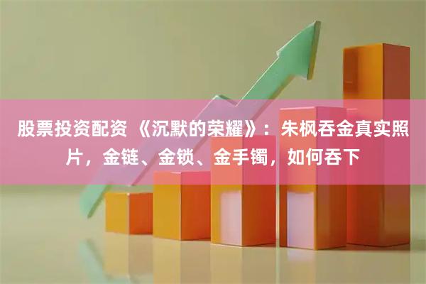 股票投资配资 《沉默的荣耀》：朱枫吞金真实照片，金链、金锁、金手镯，如何吞下