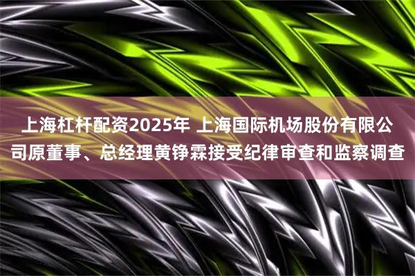 上海杠杆配资2025年 上海国际机场股份有限公司原董事、总经理黄铮霖接受纪律审查和监察调查