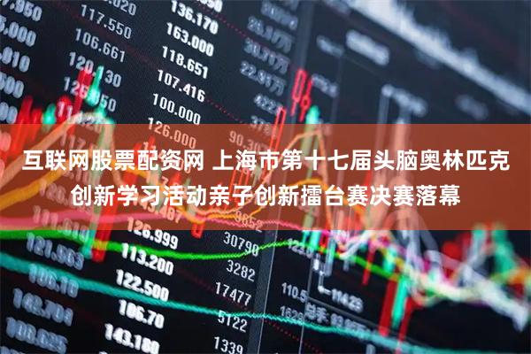 互联网股票配资网 上海市第十七届头脑奥林匹克创新学习活动亲子创新擂台赛决赛落幕