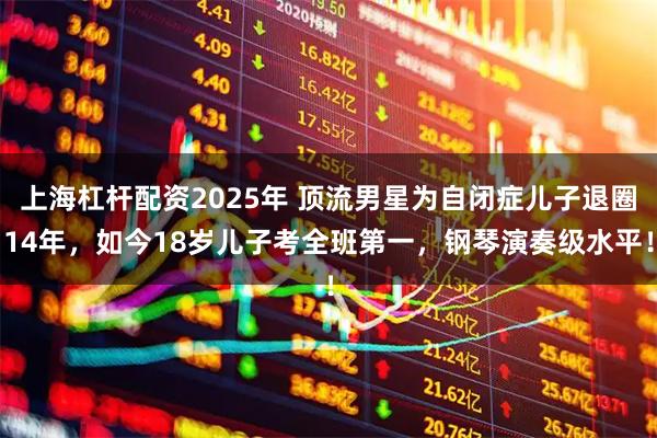 上海杠杆配资2025年 顶流男星为自闭症儿子退圈14年，如今18岁儿子考全班第一，钢琴演奏级水平！