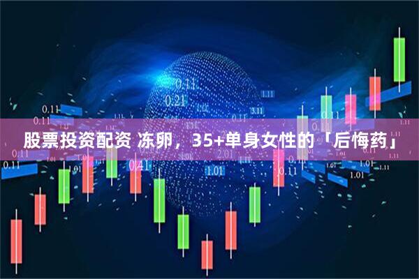 股票投资配资 冻卵，35+单身女性的「后悔药」