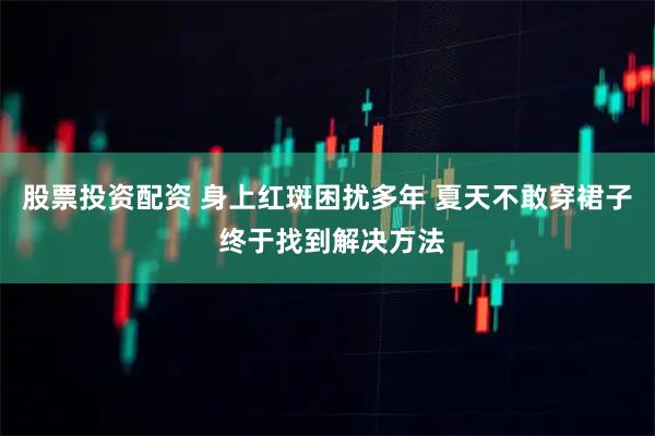 股票投资配资 身上红斑困扰多年 夏天不敢穿裙子 终于找到解决方法
