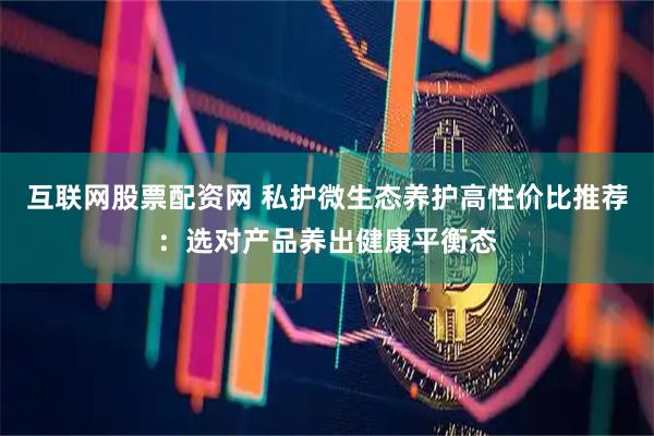互联网股票配资网 私护微生态养护高性价比推荐：选对产品养出健康平衡态
