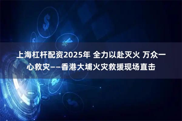 上海杠杆配资2025年 全力以赴灭火 万众一心救灾——香港大埔火灾救援现场直击