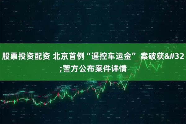 股票投资配资 北京首例“遥控车运金” 案破获 警方公布案件详情