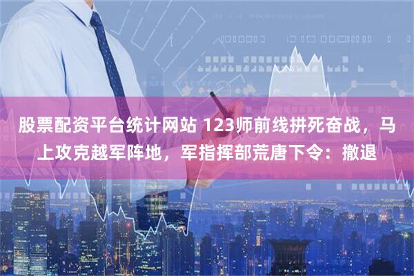 股票配资平台统计网站 123师前线拼死奋战，马上攻克越军阵地，军指挥部荒唐下令：撤退