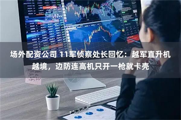 场外配资公司 11军侦察处长回忆：越军直升机越境，边防连高机只开一枪就卡壳