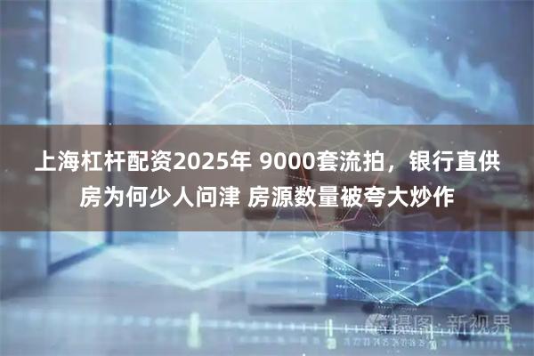 上海杠杆配资2025年 9000套流拍，银行直供房为何少人问津 房源数量被夸大炒作