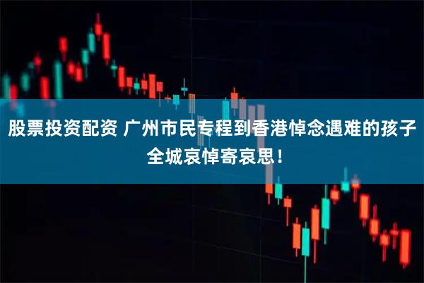 股票投资配资 广州市民专程到香港悼念遇难的孩子 全城哀悼寄哀思！