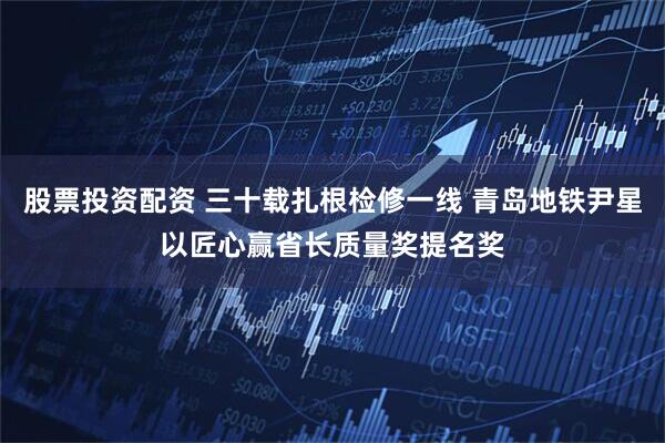 股票投资配资 三十载扎根检修一线 青岛地铁尹星以匠心赢省长质量奖提名奖