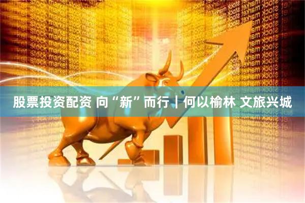 股票投资配资 向“新”而行｜何以榆林 文旅兴城