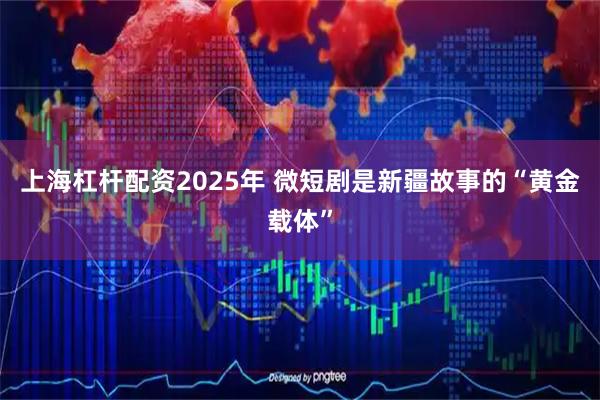 上海杠杆配资2025年 微短剧是新疆故事的“黄金载体”