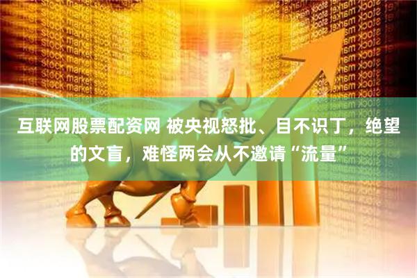 互联网股票配资网 被央视怒批、目不识丁，绝望的文盲，难怪两会从不邀请“流量”