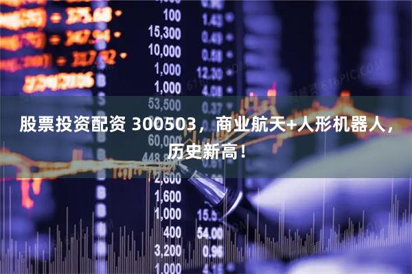 股票投资配资 300503，商业航天+人形机器人，历史新高！
