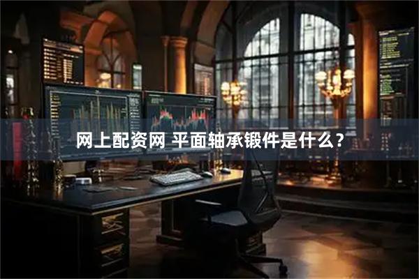 网上配资网 平面轴承锻件是什么？