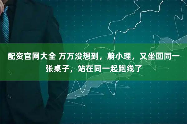 配资官网大全 万万没想到，蔚小理，又坐回同一张桌子，站在同一起跑线了