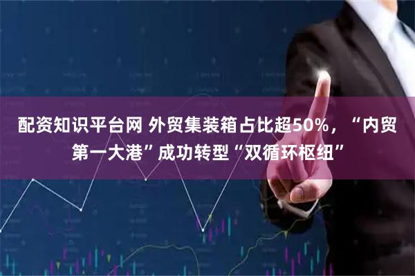 配资知识平台网 外贸集装箱占比超50%，“内贸第一大港”成功转型“双循环枢纽”