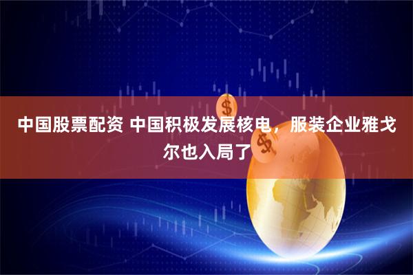 中国股票配资 中国积极发展核电，服装企业雅戈尔也入局了