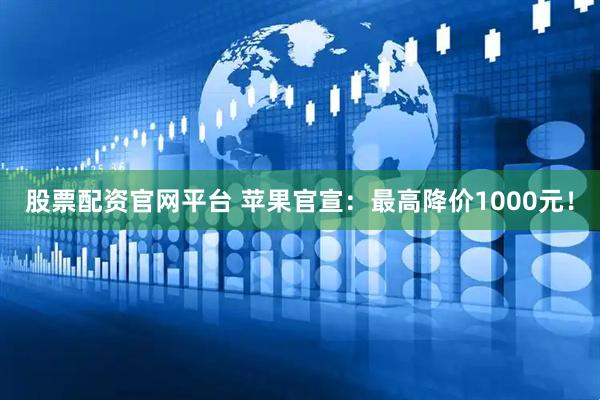 股票配资官网平台 苹果官宣：最高降价1000元！