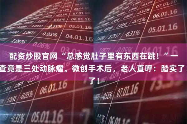 配资炒股官网 “总感觉肚子里有东西在跳！”一查竟是三处动脉瘤。微创手术后，老人直呼：踏实了！
