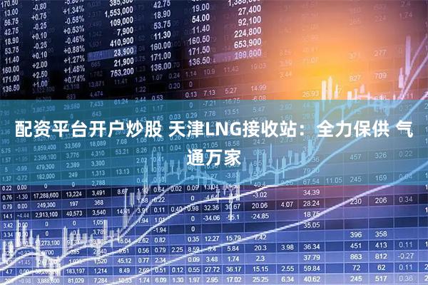 配资平台开户炒股 天津LNG接收站：全力保供 气通万家