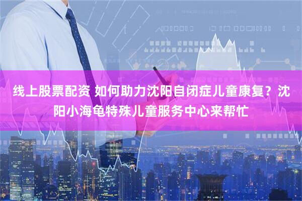 线上股票配资 如何助力沈阳自闭症儿童康复？沈阳小海龟特殊儿童服务中心来帮忙