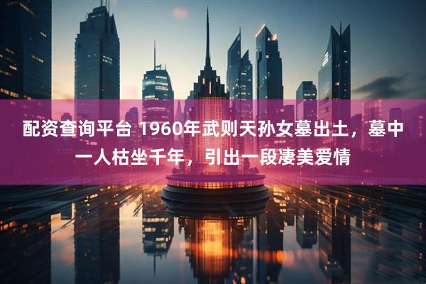 配资查询平台 1960年武则天孙女墓出土，墓中一人枯坐千年，引出一段凄美爱情