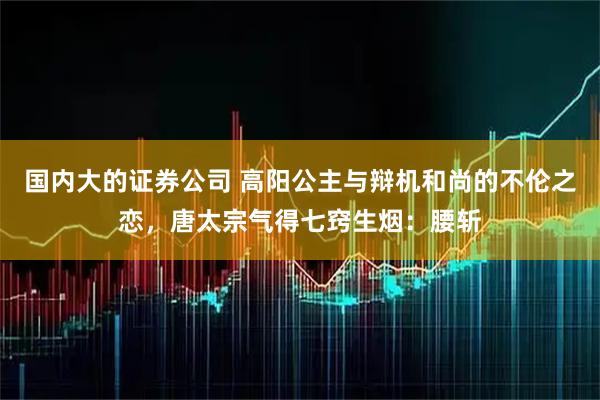 国内大的证券公司 高阳公主与辩机和尚的不伦之恋，唐太宗气得七窍生烟：腰斩