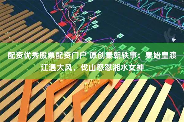 配资优秀股票配资门户 原创秦朝轶事：秦始皇渡江遇大风，伐山怒怼湘水女神