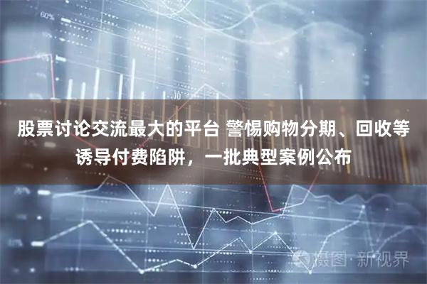 股票讨论交流最大的平台 警惕购物分期、回收等诱导付费陷阱，一批典型案例公布